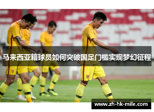 马来西亚籍球员如何突破国足门槛实现梦幻征程 马来西亚籍球员如何突破国足门槛实现梦幻征程
