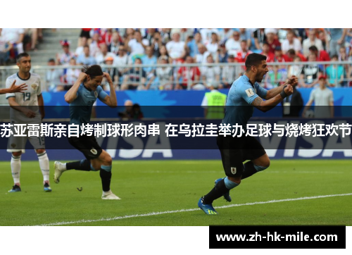 苏亚雷斯亲自烤制球形肉串 在乌拉圭举办足球与烧烤狂欢节 苏亚雷斯亲自烤制球形肉串 在乌拉圭举办足球与烧烤狂欢节