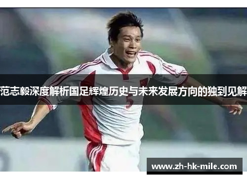 范志毅深度解析国足辉煌历史与未来发展方向的独到见解