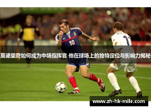 莫德里奇如何成为中场指挥官 他在球场上的独特定位与影响力揭秘 莫德里奇如何成为中场指挥官 他在球场上的独特定位与影响力揭秘