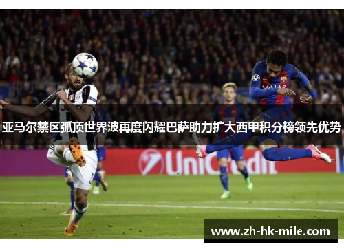 亚马尔禁区弧顶世界波再度闪耀巴萨助力扩大西甲积分榜领先优势