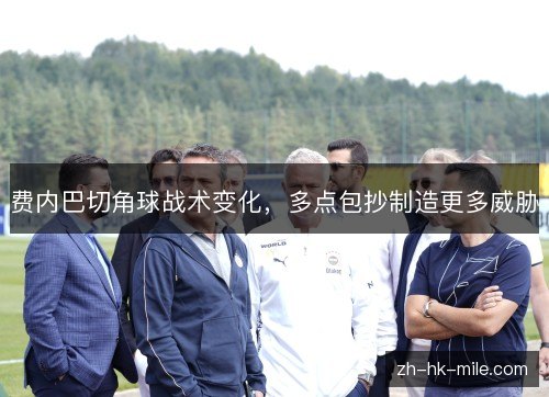费内巴切角球战术变化,多点包抄制造更多威胁 费内巴切角球战术变化,多点包抄制造更多威胁